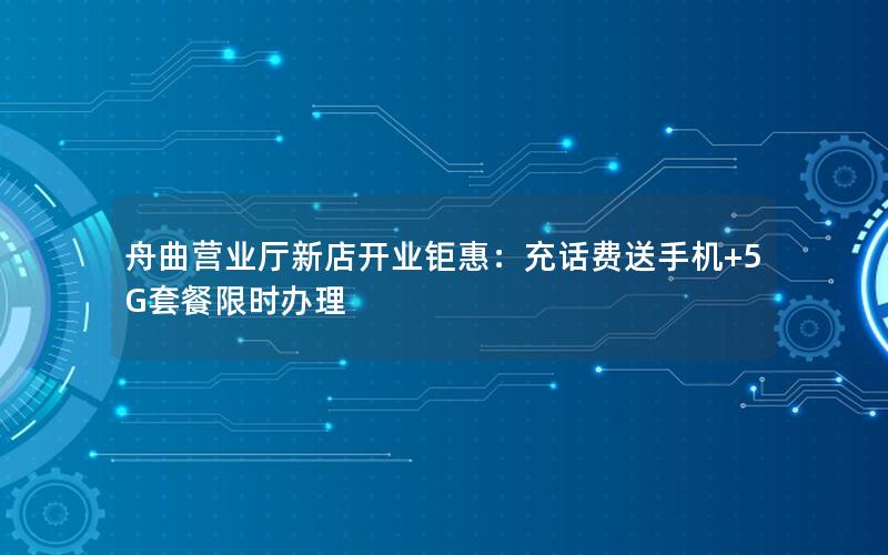 舟曲营业厅新店开业钜惠：充话费送手机+5G套餐限时办理