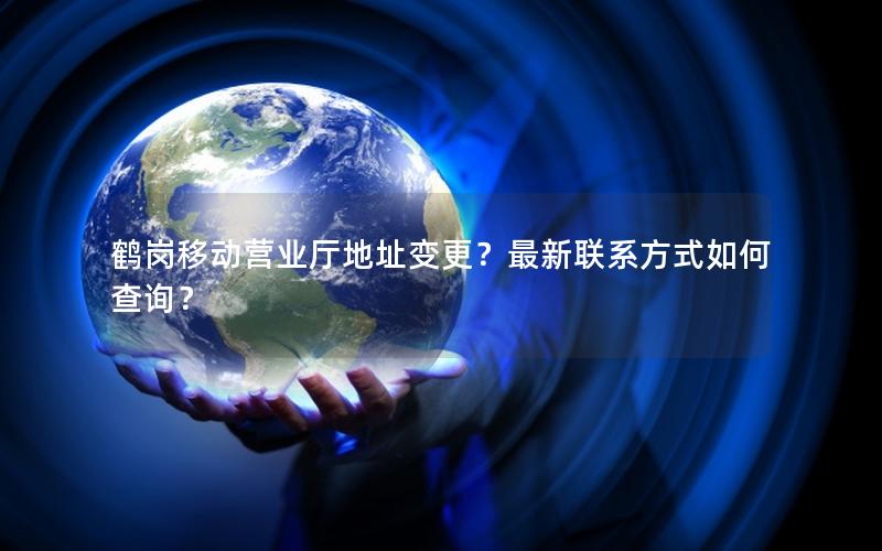 鹤岗移动营业厅地址变更？最新联系方式如何查询？