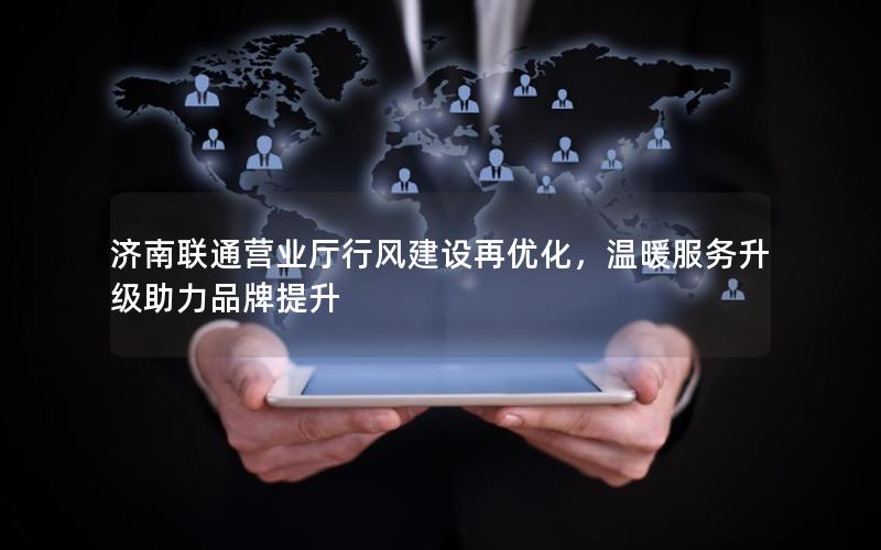 济南联通营业厅行风建设再优化，温暖服务升级助力品牌提升