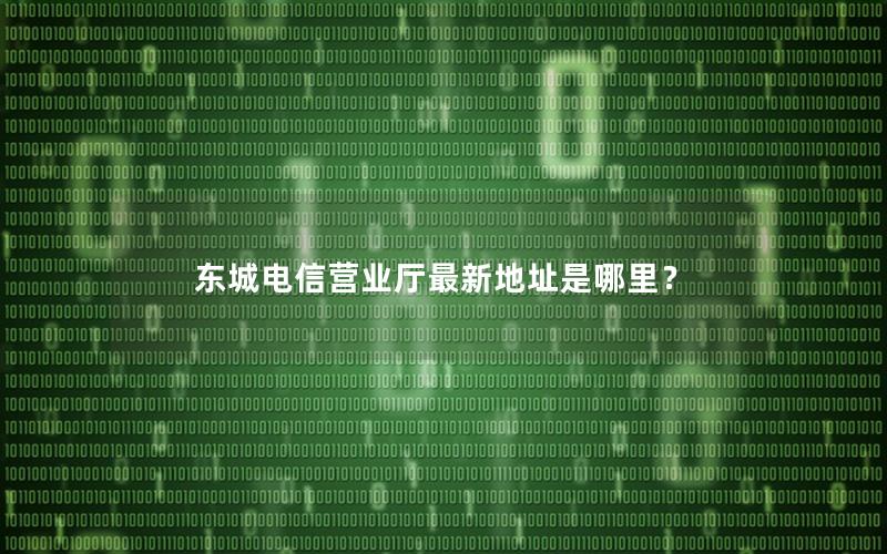 东城电信营业厅最新地址是哪里？