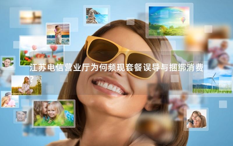 江苏电信营业厅为何频现套餐误导与捆绑消费？