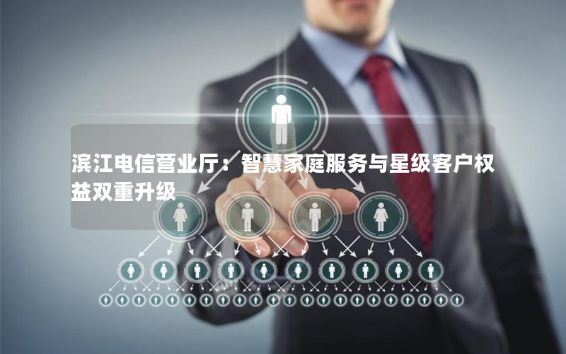 滨江电信营业厅：智慧家庭服务与星级客户权益双重升级