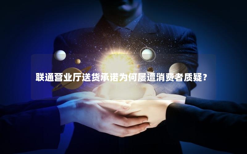 联通营业厅送货承诺为何屡遭消费者质疑？