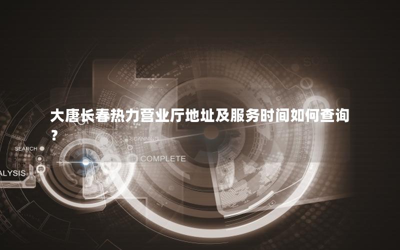大唐长春热力营业厅地址及服务时间如何查询？