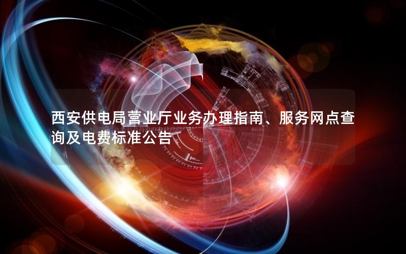 西安供电局营业厅业务办理指南、服务网点查询及电费标准公告