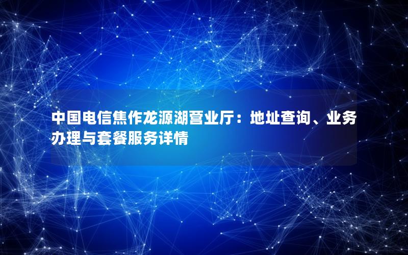 中国电信焦作龙源湖营业厅：地址查询、业务办理与套餐服务详情