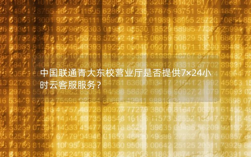 中国联通青大东校营业厅是否提供7×24小时云客服服务？