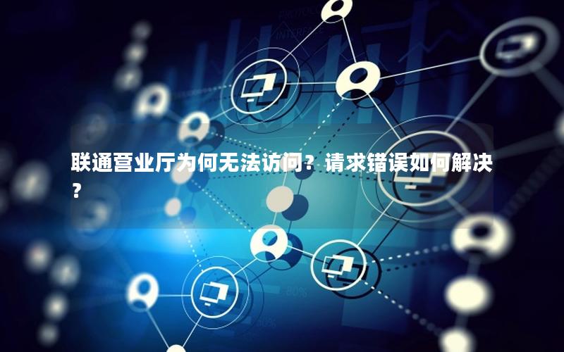 联通营业厅为何无法访问？请求错误如何解决？