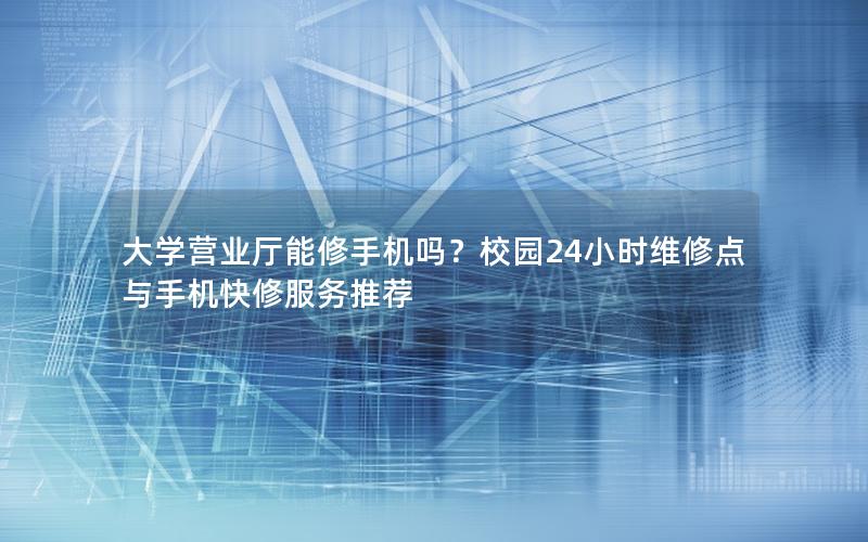 大学营业厅能修手机吗？校园24小时维修点与手机快修服务推荐