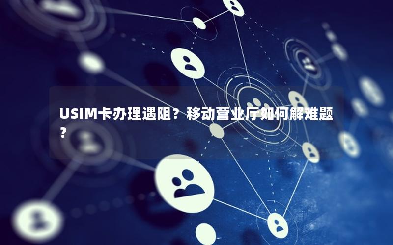 USIM卡办理遇阻？移动营业厅如何解难题？