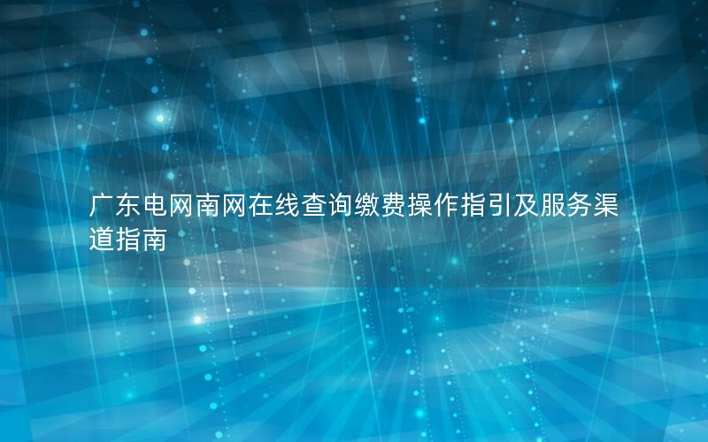 广东电网南网在线查询缴费操作指引及服务渠道指南