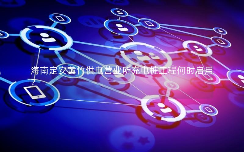海南定安黄竹供电营业所充电桩工程何时启用？
