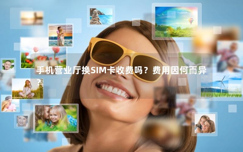 手机营业厅换SIM卡收费吗？费用因何而异？