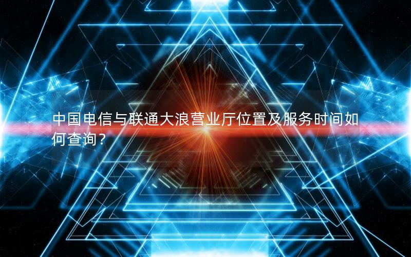 中国电信与联通大浪营业厅位置及服务时间如何查询？