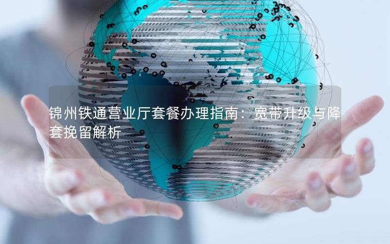 锦州铁通营业厅套餐办理指南：宽带升级与降套挽留解析