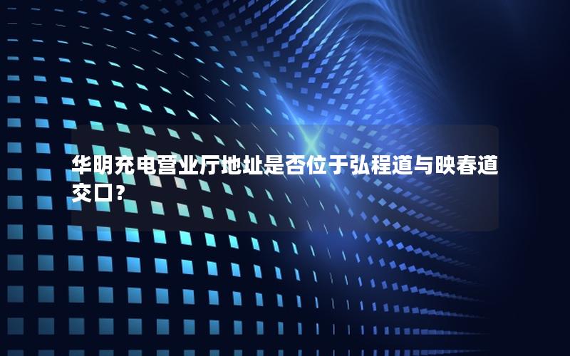 华明充电营业厅地址是否位于弘程道与映春道交口？
