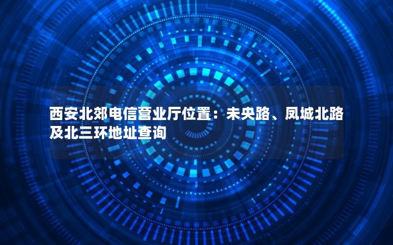 西安北郊电信营业厅位置：未央路、凤城北路及北三环地址查询