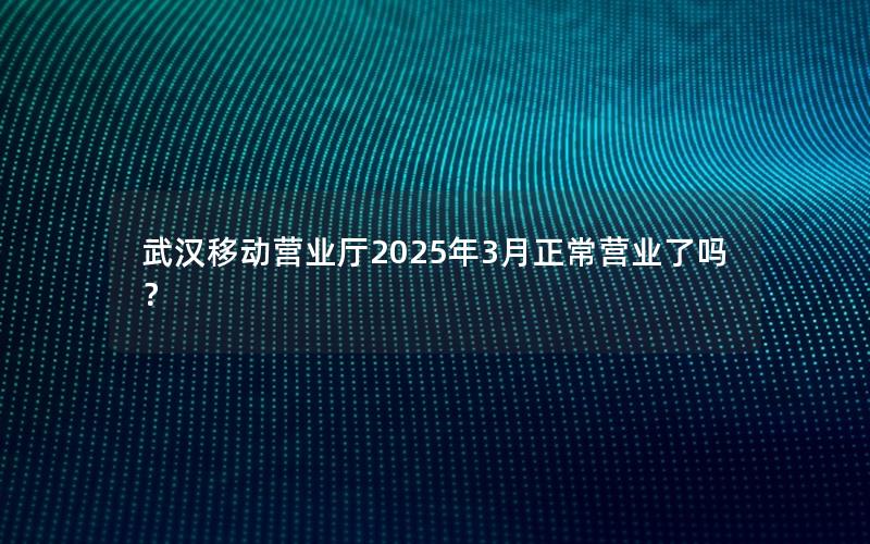 武汉移动营业厅2025年3月正常营业了吗？
