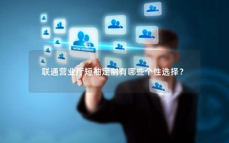 联通营业厅短袖定制有哪些个性选择？