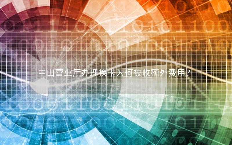 中山营业厅办理换卡为何被收额外费用？