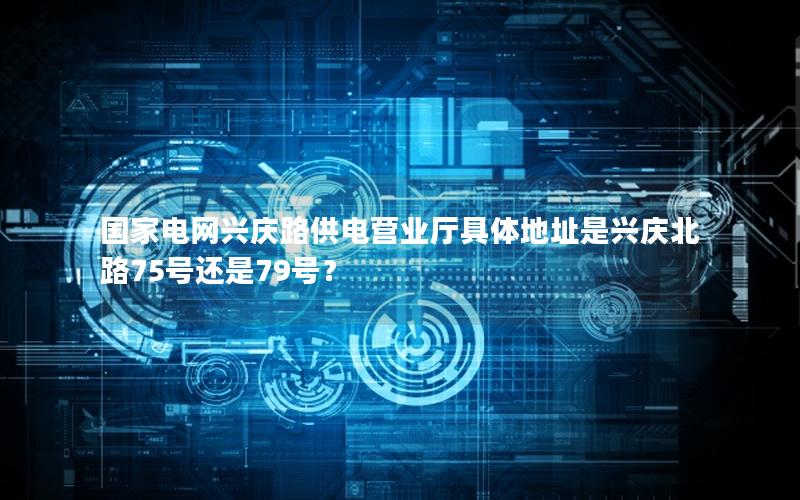 国家电网兴庆路供电营业厅具体地址是兴庆北路75号还是79号？