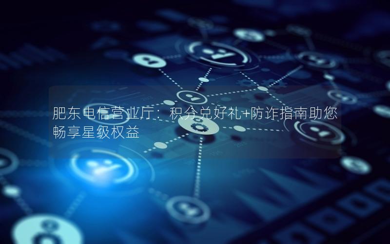 肥东电信营业厅：积分兑好礼+防诈指南助您畅享星级权益
