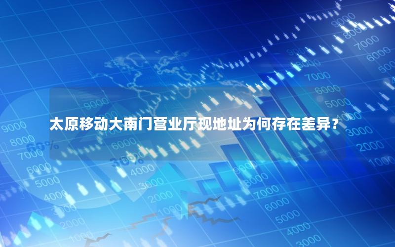 太原移动大南门营业厅现地址为何存在差异？