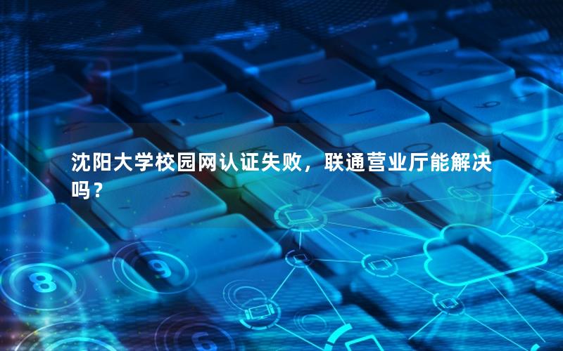 沈阳大学校园网认证失败，联通营业厅能解决吗？