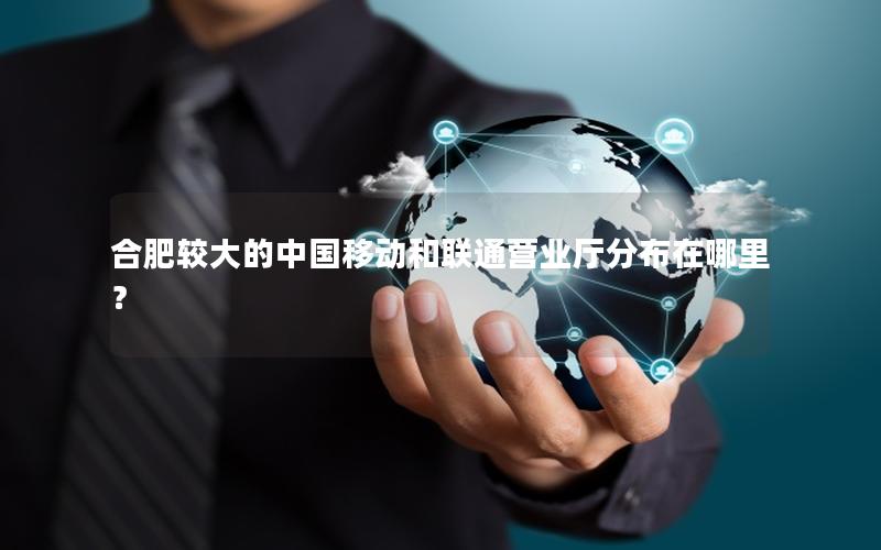 合肥较大的中国移动和联通营业厅分布在哪里？