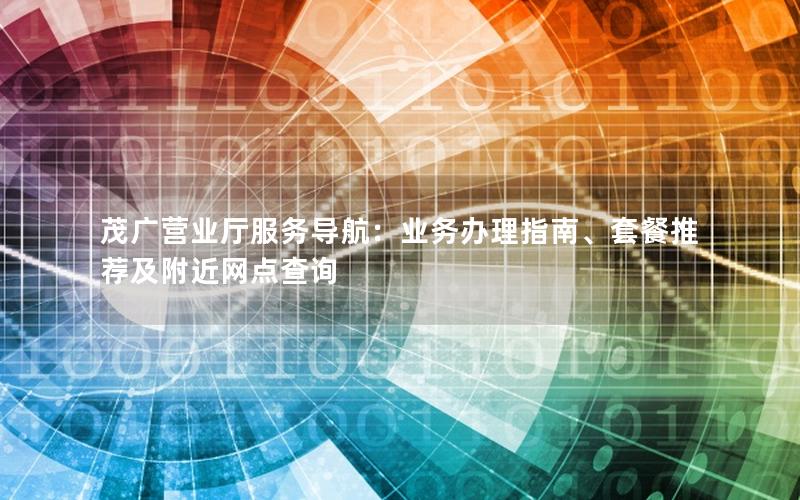 茂广营业厅服务导航：业务办理指南、套餐推荐及附近网点查询