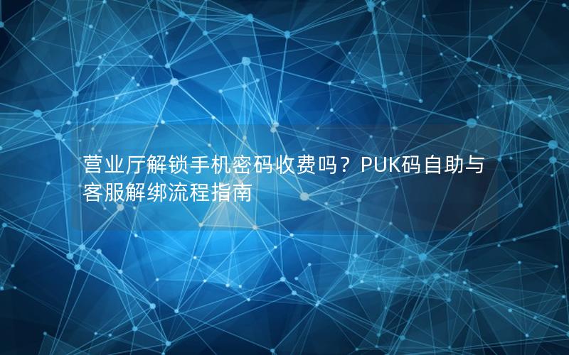 营业厅解锁手机密码收费吗？PUK码自助与客服解绑流程指南