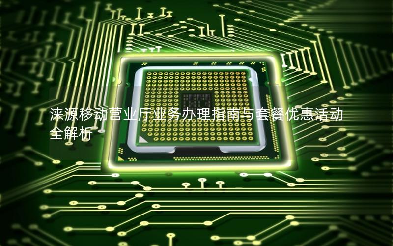 涞源移动营业厅业务办理指南与套餐优惠活动全解析