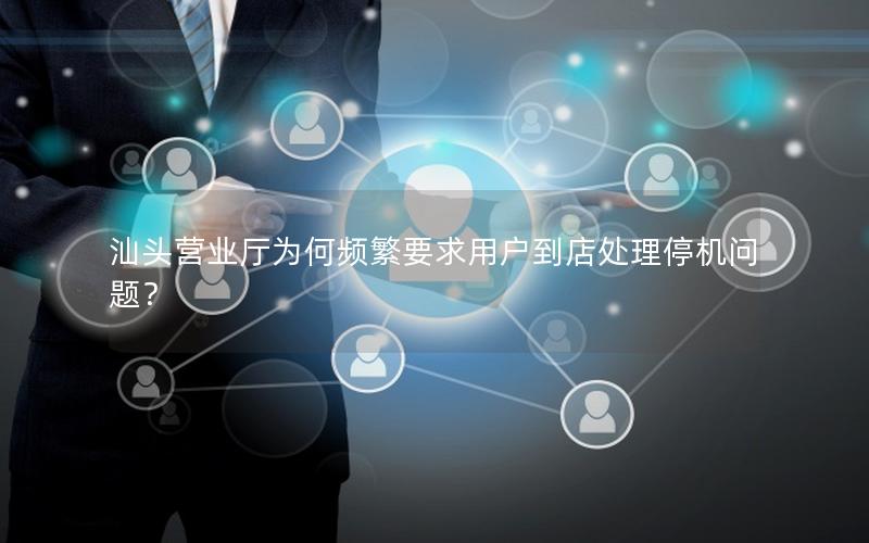 汕头营业厅为何频繁要求用户到店处理停机问题？