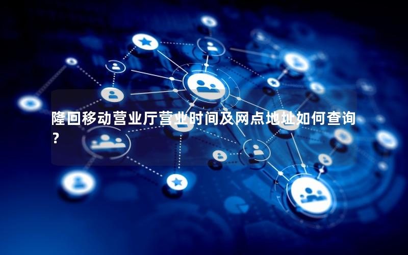 隆回移动营业厅营业时间及网点地址如何查询？