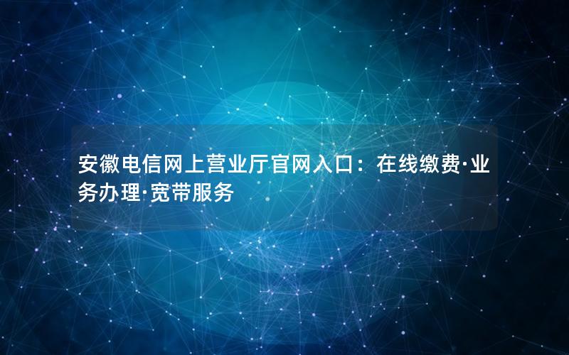 安徽电信网上营业厅官网入口：在线缴费·业务办理·宽带服务