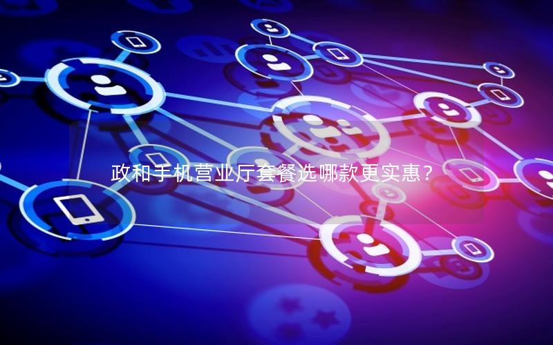 政和手机营业厅套餐选哪款更实惠？