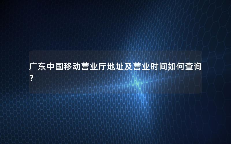 广东中国移动营业厅地址及营业时间如何查询？