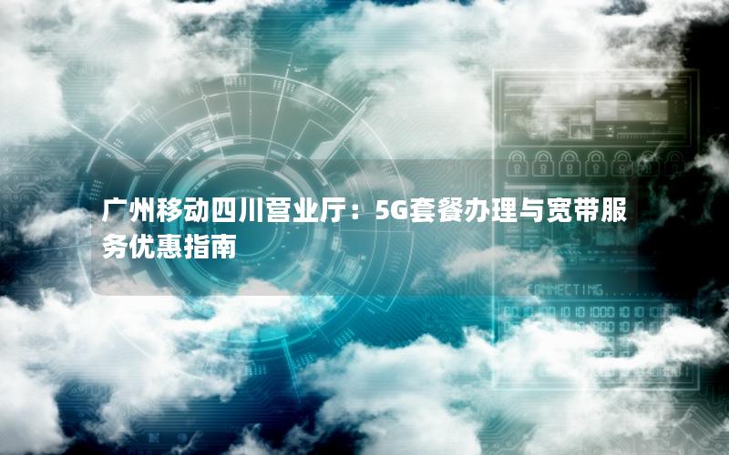 广州移动四川营业厅：5G套餐办理与宽带服务优惠指南