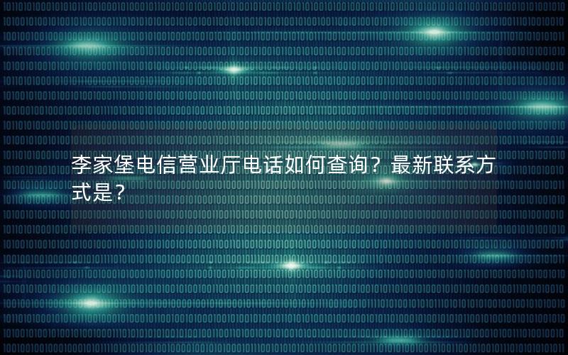 李家堡电信营业厅电话如何查询？最新联系方式是？