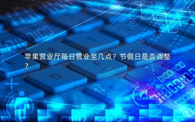 苹果营业厅每日营业至几点？节假日是否调整？
