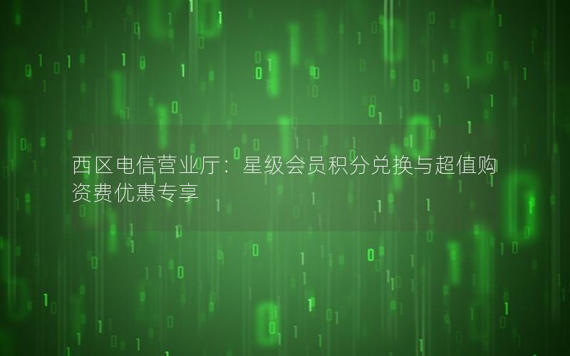 西区电信营业厅：星级会员积分兑换与超值购资费优惠专享
