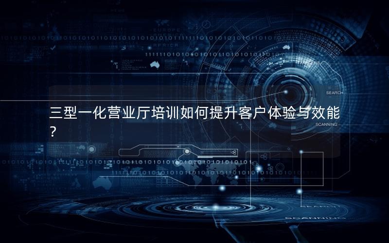 三型一化营业厅培训如何提升客户体验与效能？