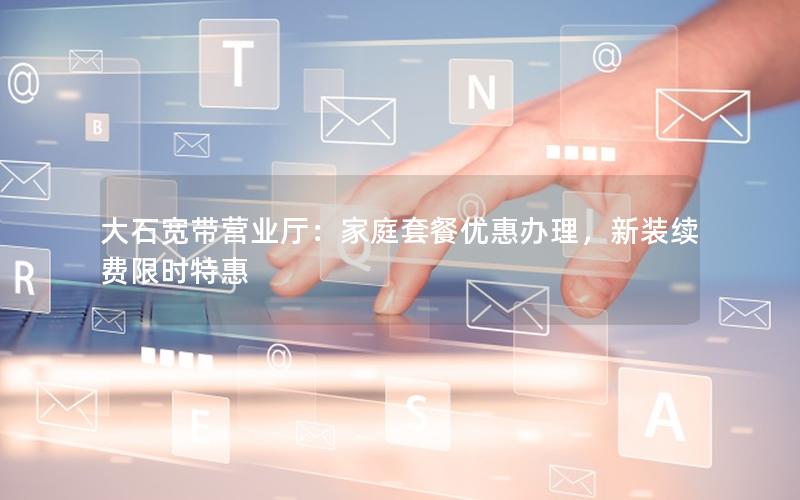 大石宽带营业厅：家庭套餐优惠办理，新装续费限时特惠
