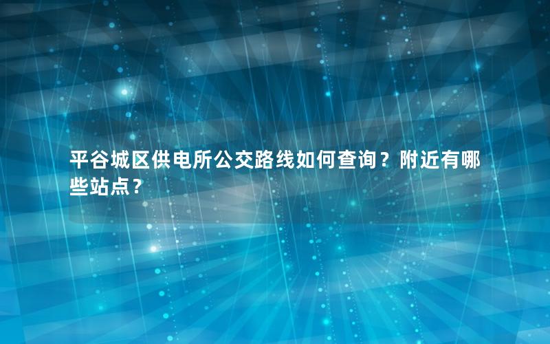 平谷城区供电所公交路线如何查询？附近有哪些站点？