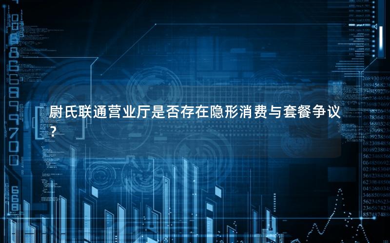 尉氏联通营业厅是否存在隐形消费与套餐争议？