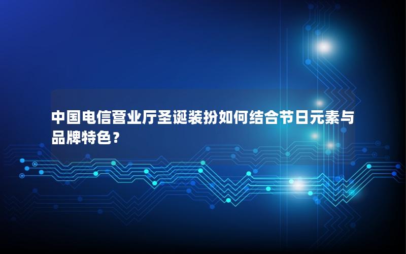 中国电信营业厅圣诞装扮如何结合节日元素与品牌特色？
