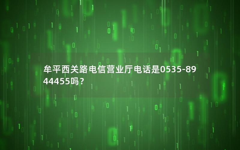牟平西关路电信营业厅电话是0535-8944455吗？