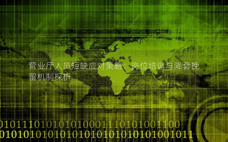 营业厅人员短缺应对策略：岗位培训与降套挽留机制探析
