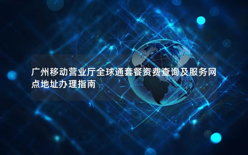 广州移动营业厅全球通套餐资费查询及服务网点地址办理指南