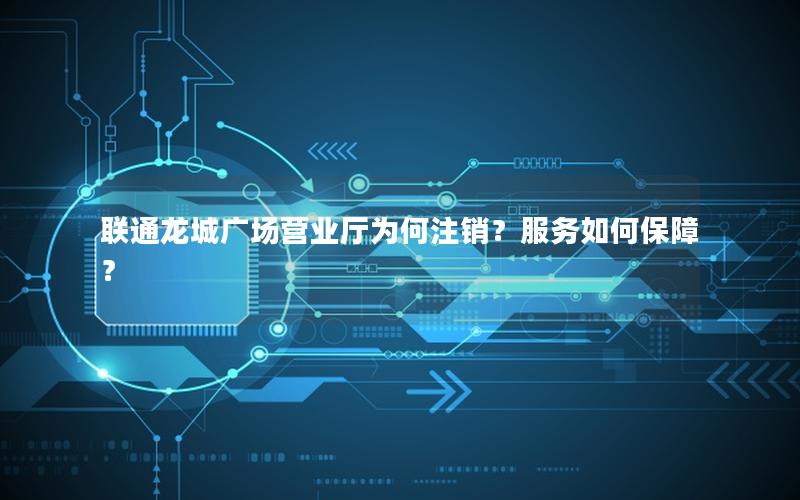 联通龙城广场营业厅为何注销？服务如何保障？